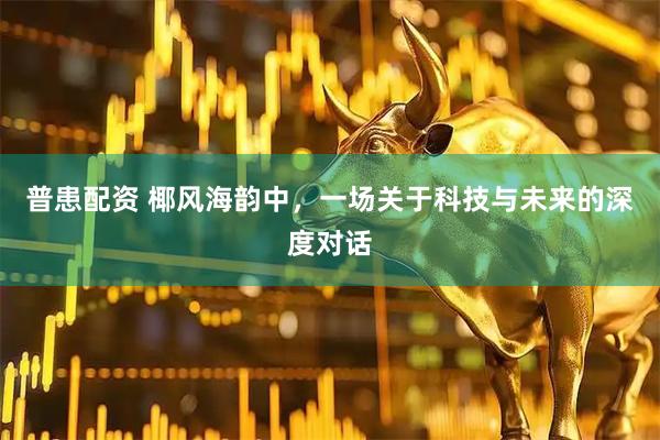 普患配资 椰风海韵中，一场关于科技与未来的深度对话