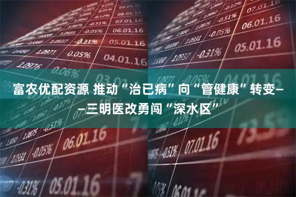 富农优配资源 推动“治已病”向“管健康”转变——三明医改勇闯“深水区”