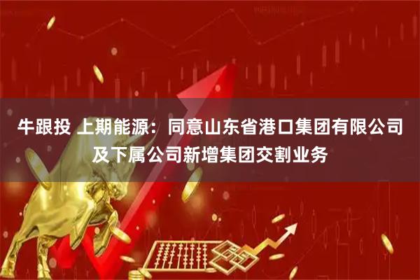 牛跟投 上期能源：同意山东省港口集团有限公司及下属公司新增集团交割业务